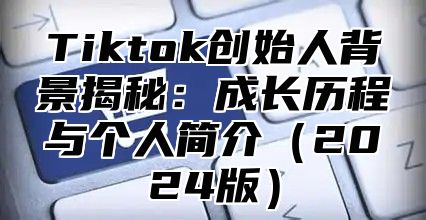 Tiktok创始人背景揭秘：成长历程与个人简介2025版