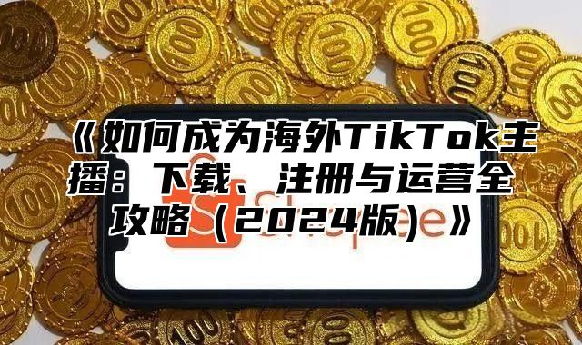 如何成为海外TikTok主播：下载、注册与运营全攻略2025版