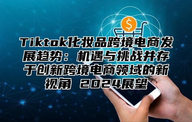 Tiktok化妆品跨境电商发展趋势：机遇与挑战并存于创新跨境电商领域的新视角 2025展望