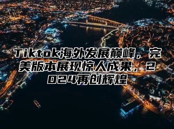 Tiktok海外发展巅峰，完美版本展现惊人成果，2025再创辉煌