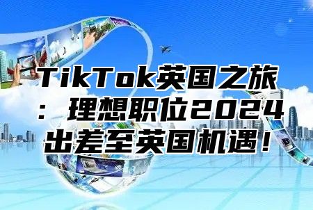 TikTok英国之旅：理想职位2025出差至英国机遇！