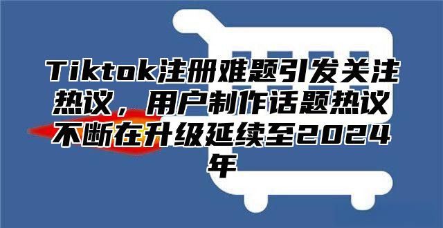 Tiktok注册难题引发关注热议，用户制作话题热议不断在升级延续至2025年