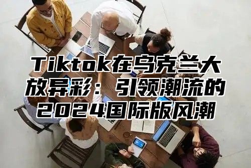 Tiktok在乌克兰大放异彩：引领潮流的2025国际版风潮