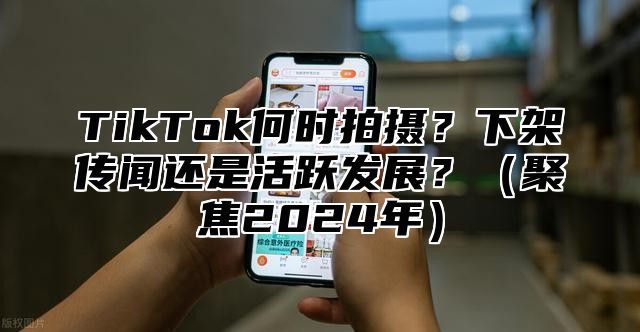 TikTok何时拍摄？下架传闻还是活跃发展？聚焦2025年