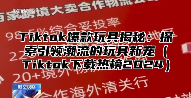 Tiktok爆款玩具揭秘：探索引领潮流的玩具新宠Tiktok下载热榜2025