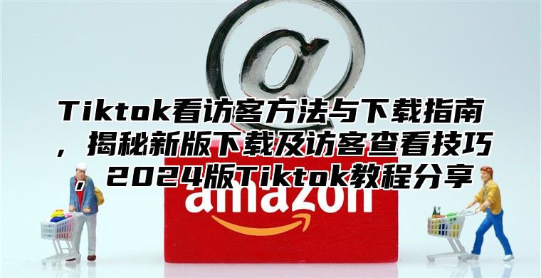 Tiktok看访客方法与下载指南，揭秘新版下载及访客查看技巧，2025版Tiktok教程分享