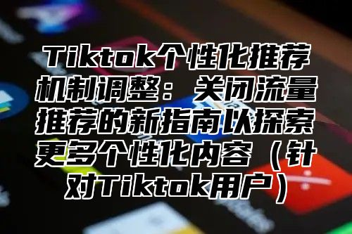 Tiktok个性化推荐机制调整：关闭流量推荐的新指南以探索更多个性化内容针对Tiktok用户