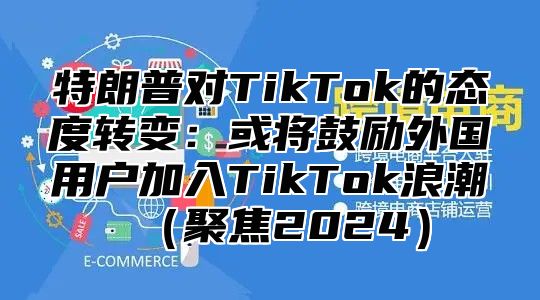 特朗普对TikTok的态度转变：或将鼓励外国用户加入TikTok浪潮聚焦2025