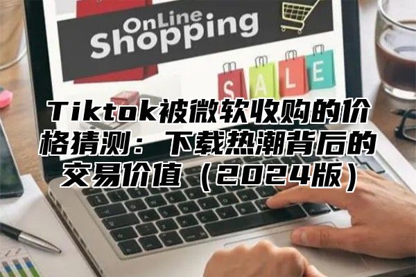 Tiktok被微软收购的价格猜测：下载热潮背后的交易价值2025版