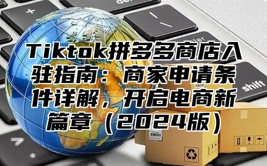 Tiktok拼多多商店入驻指南：商家申请条件详解，开启电商新篇章2025版