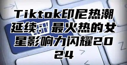 Tiktok印尼热潮延续：最火热的女星影响力闪耀2025