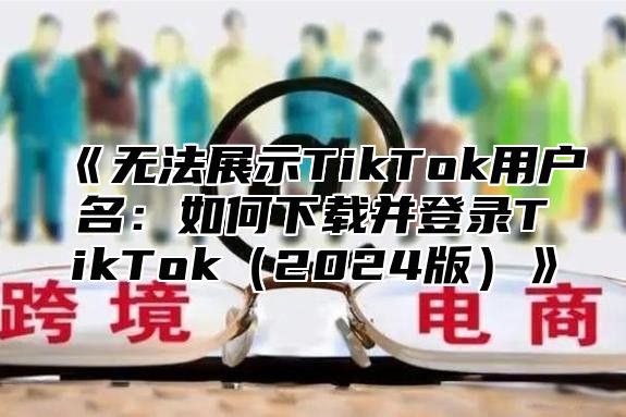无法展示TikTok用户名：如何下载并登录TikTok2025版