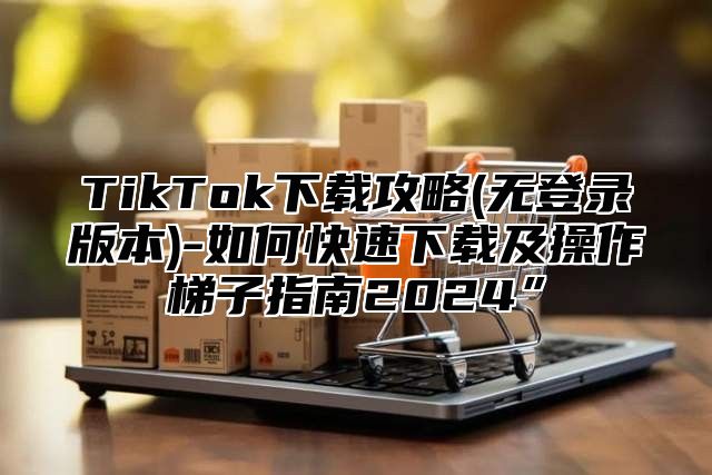 TikTok下载攻略(无登录版本)-如何快速下载及操作梯子指南2025”