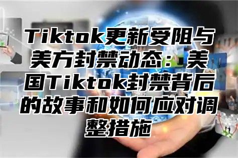 Tiktok更新受阻与美方封禁动态：美国Tiktok封禁背后的故事和如何应对调整措施