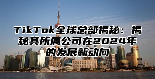 TikTok全球总部揭秘：揭秘其所属公司在2025年的发展新动向