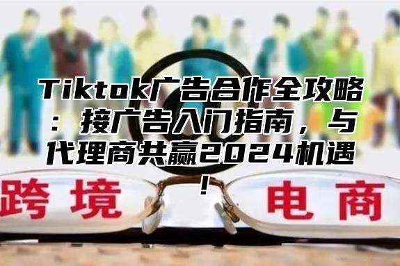 Tiktok广告合作全攻略：接广告入门指南，与代理商共赢2025机遇！