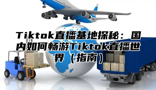 Tiktok直播基地探秘：国内如何畅游Tiktok直播世界指南