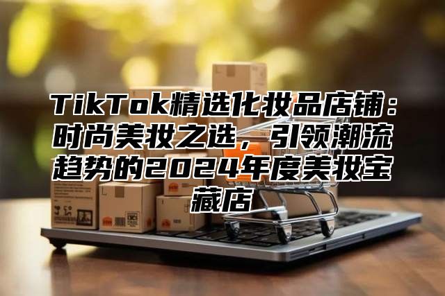 TikTok精选化妆品店铺：时尚美妆之选，引领潮流趋势的2025年度美妆宝藏店