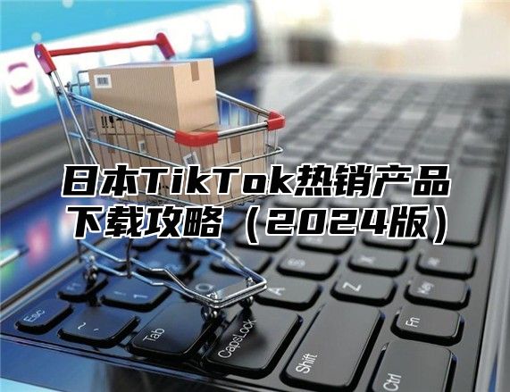 日本TikTok热销产品下载攻略2025版