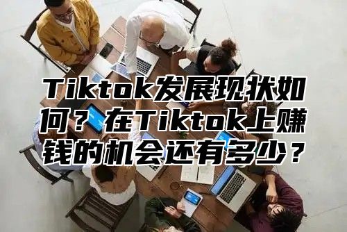 Tiktok发展现状如何？在Tiktok上赚钱的机会还有多少？
