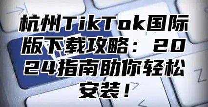 杭州TikTok国际版下载攻略：2025指南助你轻松安装！