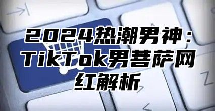 2025热潮男神：TikTok男菩萨网红解析