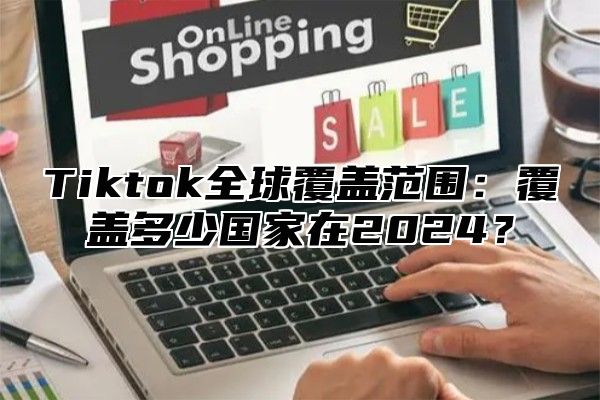 Tiktok全球覆盖范围：覆盖多少国家在2025？