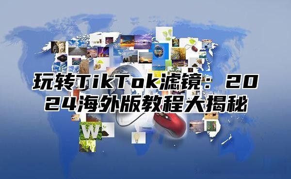 玩转TikTok滤镜：2025海外版教程大揭秘