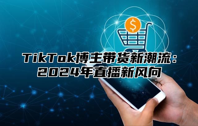 TikTok博主带货新潮流：2025年直播新风向