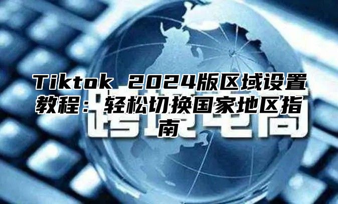 Tiktok 2025版区域设置教程：轻松切换国家地区指南