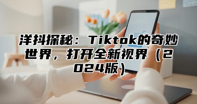 洋抖探秘：Tiktok的奇妙世界，打开全新视界2025版