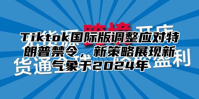 Tiktok国际版调整应对特朗普禁令，新策略展现新气象于2025年