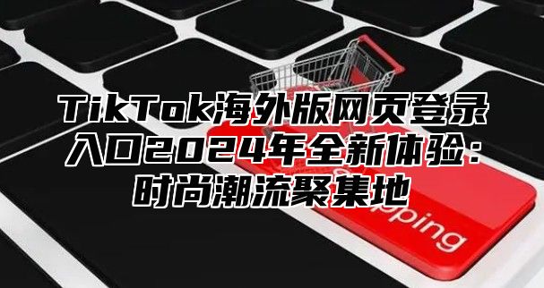 TikTok海外版网页登录入口2025年全新体验：时尚潮流聚集地