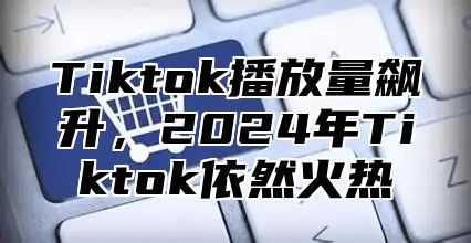 Tiktok播放量飙升，2025年Tiktok依然火热