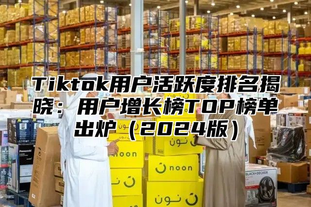 Tiktok用户活跃度排名揭晓：用户增长榜TOP榜单出炉2025版