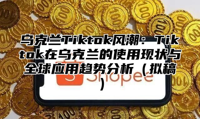 乌克兰Tiktok风潮：Tiktok在乌克兰的使用现状与全球应用趋势分析拟稿