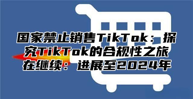 国家禁止销售TikTok：探究TikTok的合规性之旅在继续：进展至2025年