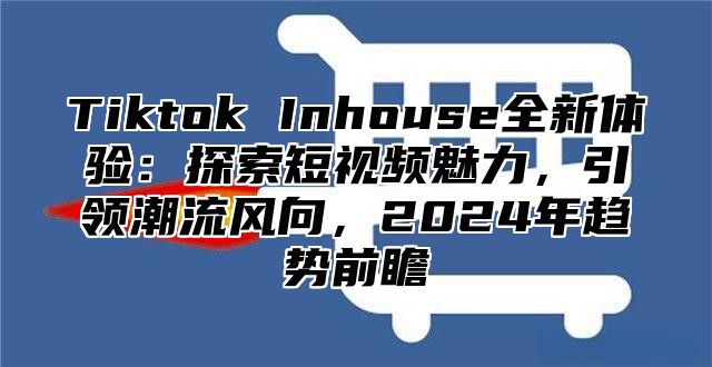 Tiktok Inhouse全新体验：探索短视频魅力，引领潮流风向，2025年趋势前瞻