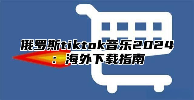 俄罗斯tiktok音乐2025海外下载指南