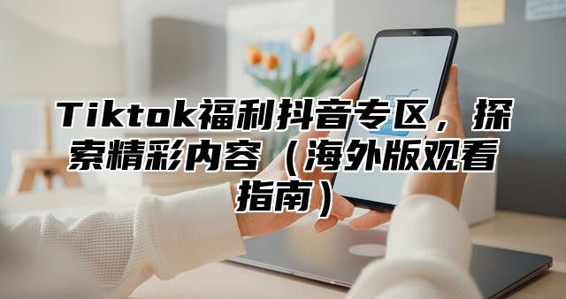 Tiktok福利抖音专区，探索精彩内容海外版观看指南