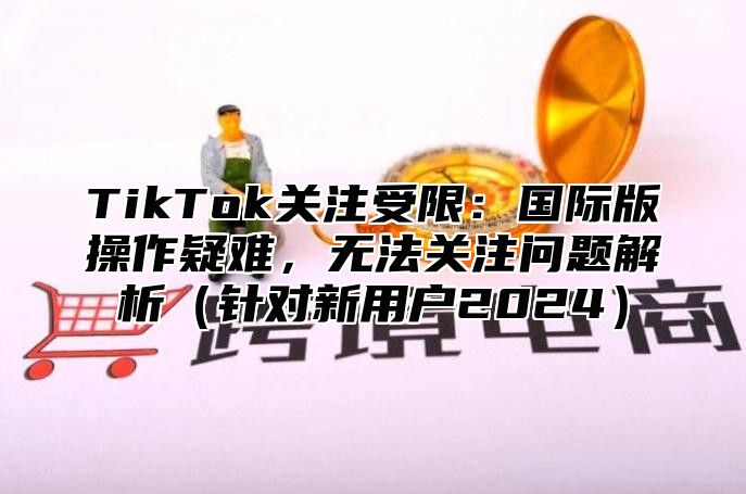 TikTok关注受限：国际版操作疑难，无法关注问题解析针对新用户2025