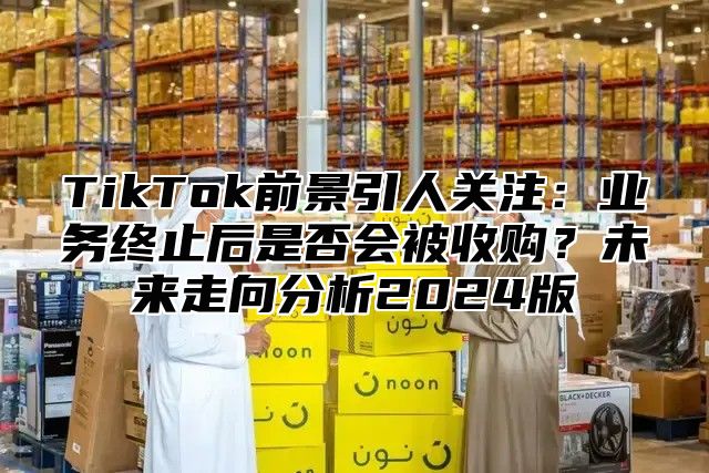TikTok前景引人关注：业务终止后是否会被收购？未来走向分析2025版