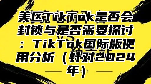 美区TikTok是否会封锁与是否需要探讨：TikTok国际版使用分析针对2025年