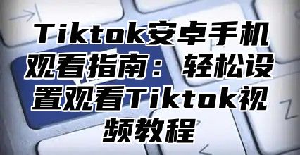 Tiktok安卓手机观看指南：轻松设置观看Tiktok视频教程