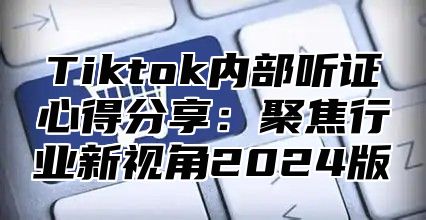 Tiktok内部听证心得分享：聚焦行业新视角2025版