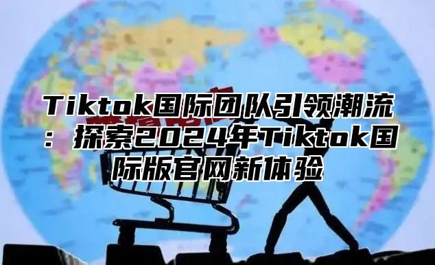 Tiktok国际团队引领潮流：探索2025年Tiktok国际版官网新体验