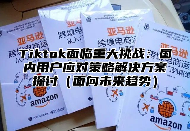 Tiktok面临重大挑战：国内用户应对策略解决方案探讨面向未来趋势