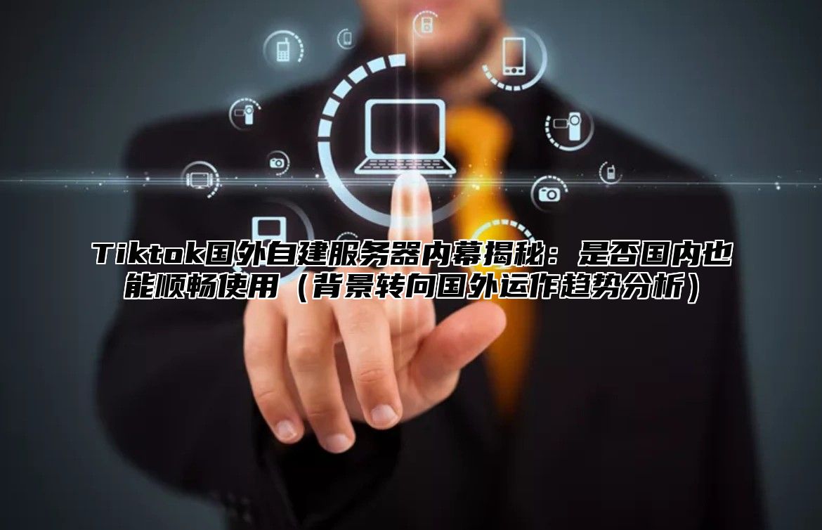 Tiktok国外自建服务器内幕揭秘：是否国内也能顺畅使用背景转向国外运作趋势分析