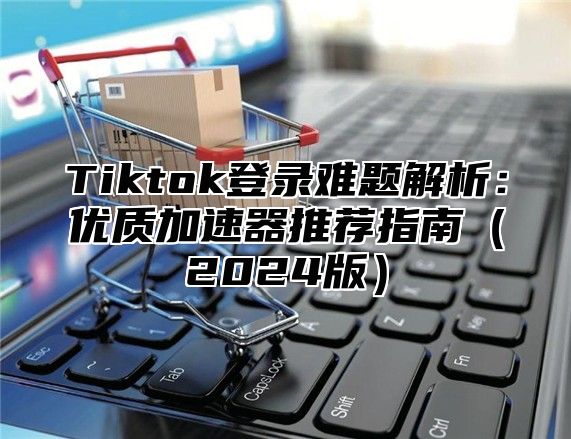 Tiktok登录难题解析：优质加速器推荐指南2025版