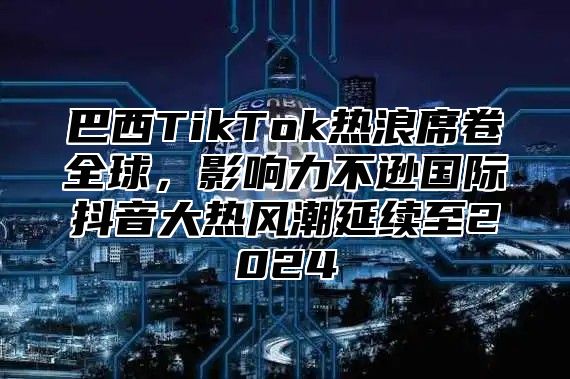 巴西TikTok热浪席卷全球，影响力不逊国际抖音大热风潮延续至2025